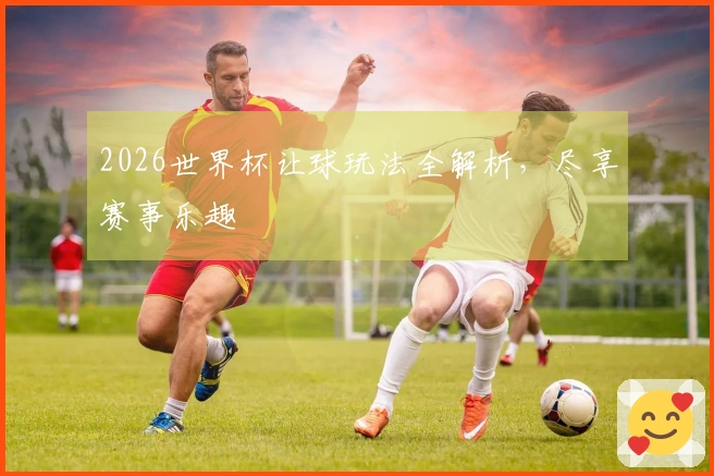 2026世界杯让球玩法全解析，尽享赛事乐趣