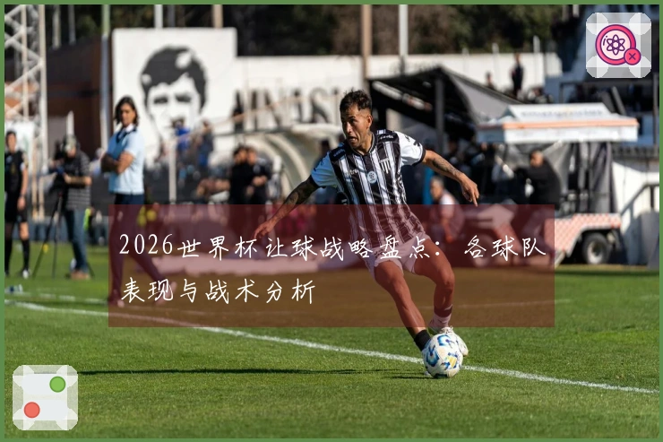 2026世界杯让球战略盘点：各球队表现与战术分析