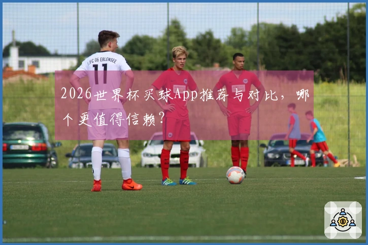 2026世界杯买球App推荐与对比，哪个更值得信赖？